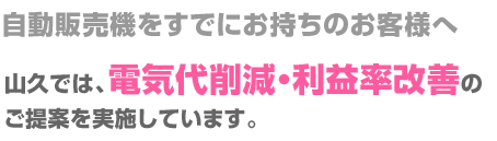 自動販売機をすでにお持ちのお客様へ
山久では、電気代削減・利益率改善のご提案を実施しています。